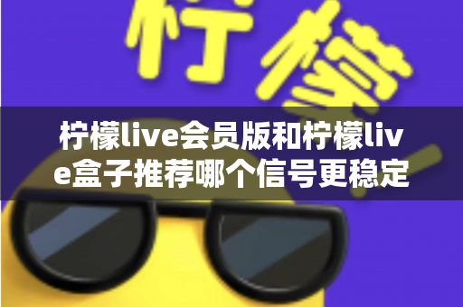 柠檬live会员版和柠檬live盒子推荐哪个信号更稳定？全面对比分析与选购指南
