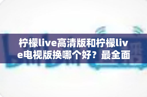 柠檬live高清版和柠檬live电视版换哪个好？最全面的版本对比与选择攻略