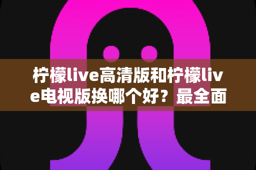 柠檬live高清版和柠檬live电视版换哪个好？最全面的版本对比与选择攻略