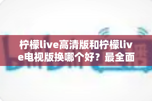 柠檬live高清版和柠檬live电视版换哪个好？最全面的版本对比与选择攻略