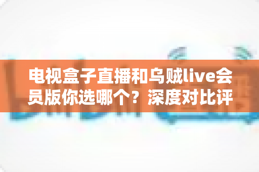 电视盒子直播和乌贼live会员版你选哪个?深度对比评测帮你一次看懂 电视盒子直播和乌贼live会员版你选哪个?深度对比评测帮你一次看懂
