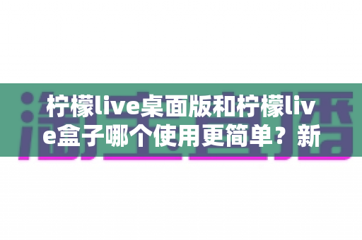 柠檬live桌面版和柠檬live盒子哪个使用更简单？新手友好度全方位对比评测指南