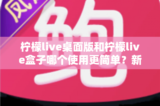 柠檬live桌面版和柠檬live盒子哪个使用更简单？新手友好度全方位对比评测指南