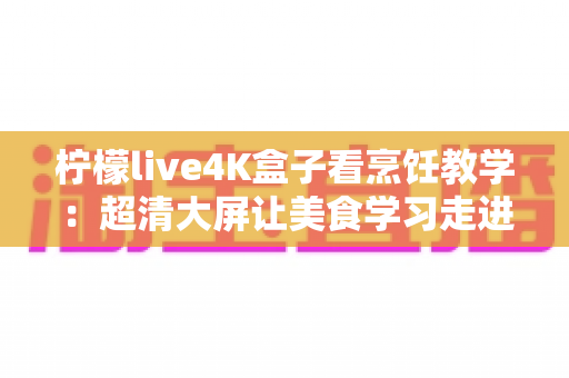 柠檬live4K盒子看烹饪教学:超清大屏让美食学习走进千家万户 柠檬live4K盒子看烹饪教学:超清大屏让美食学习走进千家万户
