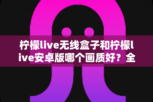柠檬live无线盒子和柠檬live安卓版哪个画质好?全方位深度对比解析 柠檬live无线盒子和柠檬live安卓版哪个画质好?全方位深度对比解析