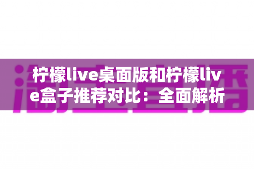 柠檬live桌面版和柠檬live盒子推荐对比：全面解析助你选出最适合的版本