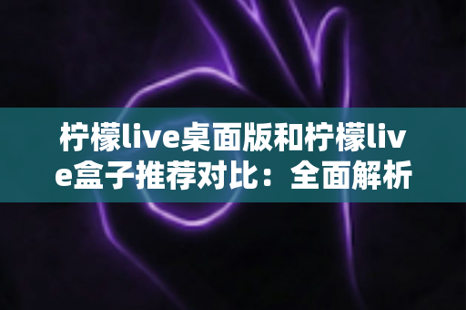 柠檬live桌面版和柠檬live盒子推荐对比：全面解析助你选出最适合的版本