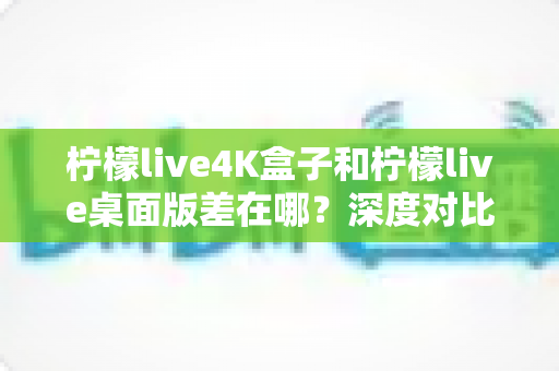 柠檬live4K盒子和柠檬live桌面版差在哪?深度对比分析,帮你找到最适合自己的观看方案 柠檬live4K盒子和柠檬live桌面版差在哪?深度对比分析,帮你找到最适合自己的观看方案