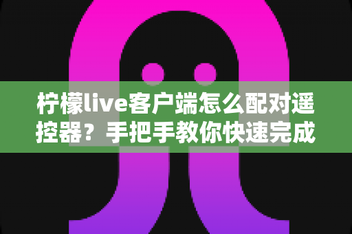 柠檬live客户端怎么配对遥控器?手把手教你快速完成连接与常见问题排查 柠檬live客户端怎么配对遥控器?手把手教你快速完成连接与常见问题排查