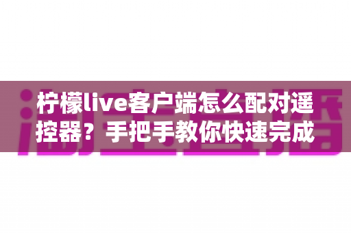 柠檬live客户端怎么配对遥控器?手把手教你快速完成连接与常见问题排查 柠檬live客户端怎么配对遥控器?手把手教你快速完成连接与常见问题排查