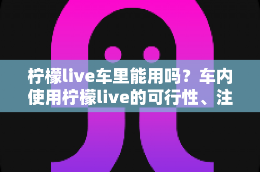 柠檬live车里能用吗？车内使用柠檬live的可行性、注意事项与实用技巧全解析