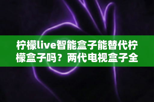 柠檬live智能盒子能替代柠檬盒子吗?两代电视盒子全面对比与选购指南 柠檬live智能盒子能替代柠檬盒子吗?两代电视盒子全面对比与选购指南