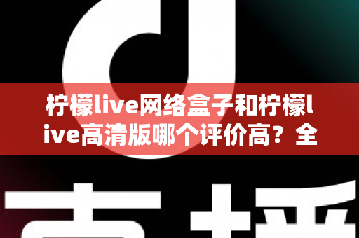 柠檬live网络盒子和柠檬live高清版哪个评价高?全面对比分析助你找到心仪之选 柠檬live网络盒子和柠檬live高清版哪个评价高?全面对比分析助你找到心仪之选