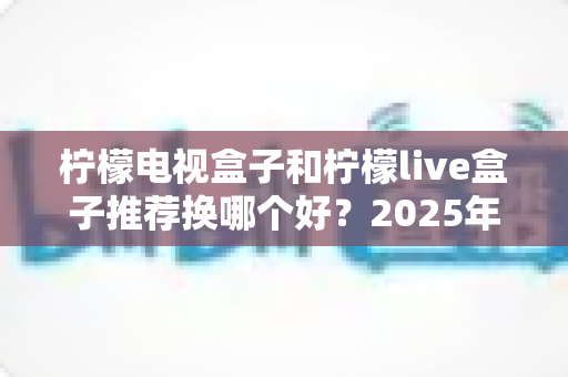 柠檬电视盒子和柠檬live盒子推荐换哪个好?2025年深度选购对比指南助你一步到位 柠檬电视盒子和柠檬live盒子推荐换哪个好?2025年深度选购对比指南助你一步到位
