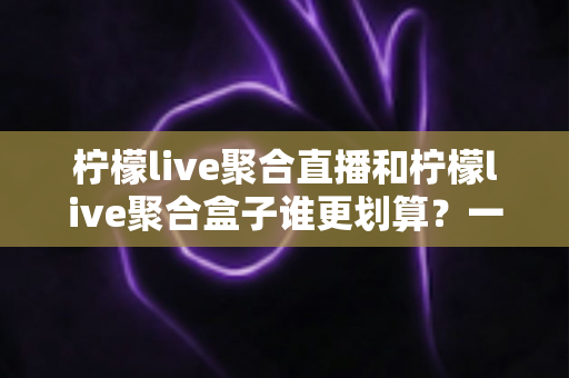 柠檬live聚合直播和柠檬live聚合盒子谁更划算?一篇文章看懂哪个性价比更高 柠檬live聚合直播和柠檬live聚合盒子谁更划算?一篇文章看懂哪个性价比更高