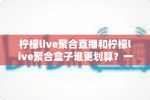 柠檬live聚合直播和柠檬live聚合盒子谁更划算?一篇文章看懂哪个性价比更高 柠檬live聚合直播和柠檬live聚合盒子谁更划算?一篇文章看懂哪个性价比更高