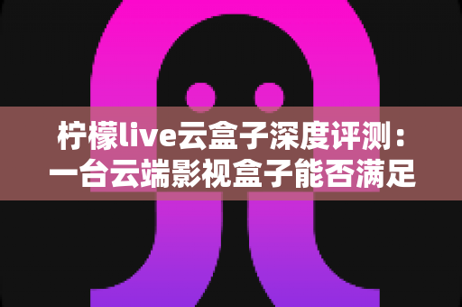柠檬live云盒子深度评测：一台云端影视盒子能否满足全家人的观影需求？
