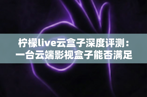柠檬live云盒子深度评测：一台云端影视盒子能否满足全家人的观影需求？