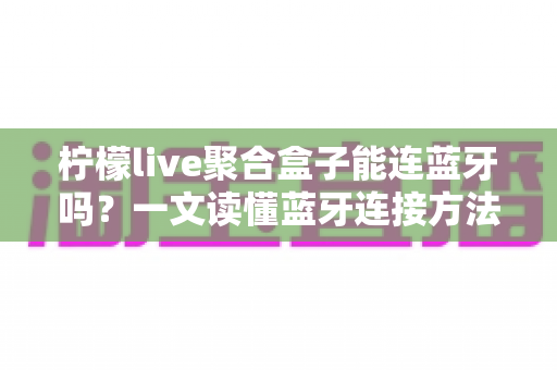 柠檬live聚合盒子能连蓝牙吗?一文读懂蓝牙连接方法、技巧与常见问题全解析 柠檬live聚合盒子能连蓝牙吗?一文读懂蓝牙连接方法、技巧与常见问题全解析