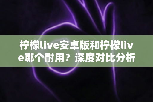 柠檬live安卓版和柠檬live哪个耐用？深度对比分析与使用指南