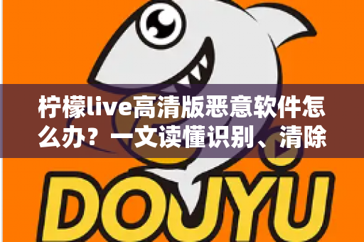 柠檬live高清版恶意软件怎么办？一文读懂识别、清除与防护全攻略