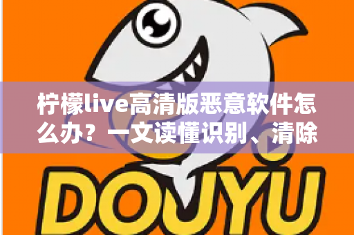 柠檬live高清版恶意软件怎么办？一文读懂识别、清除与防护全攻略