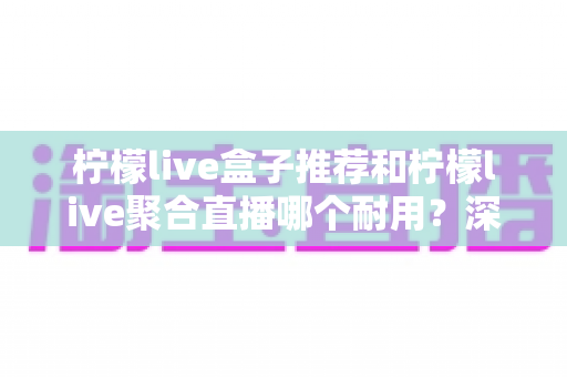 柠檬live盒子推荐和柠檬live聚合直播哪个耐用？深度对比分析帮你选对不踩坑