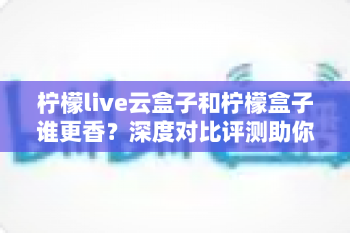 柠檬live云盒子和柠檬盒子谁更香？深度对比评测助你一次选对不踩坑