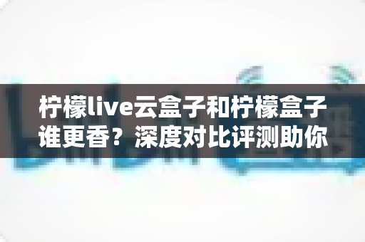 柠檬live云盒子和柠檬盒子谁更香？深度对比评测助你一次选对不踩坑