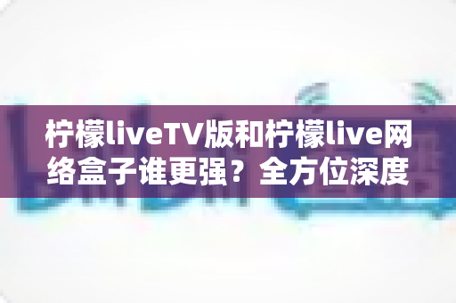 柠檬liveTV版和柠檬live网络盒子谁更强？全方位深度对比，帮你选对大屏观影方案