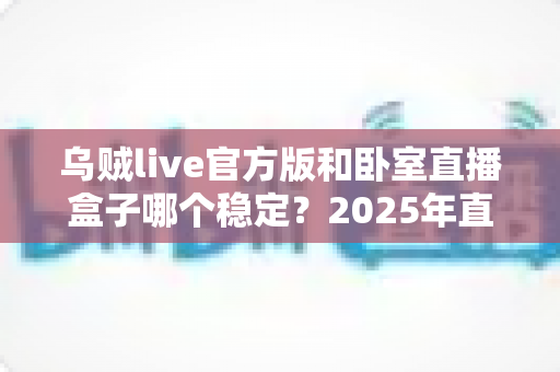 乌贼live官方版和卧室直播盒子哪个稳定?2025年直播设备稳定性全面对比指南 乌贼live官方版和卧室直播盒子哪个稳定?2025年直播设备稳定性全面对比指南
