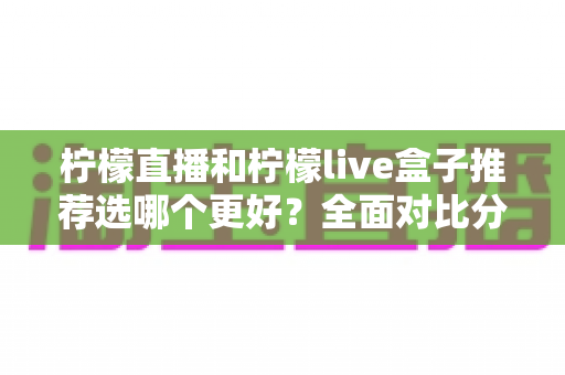 柠檬直播和柠檬live盒子推荐选哪个更好？全面对比分析与选购指南