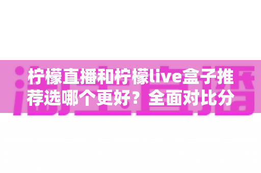柠檬直播和柠檬live盒子推荐选哪个更好？全面对比分析与选购指南