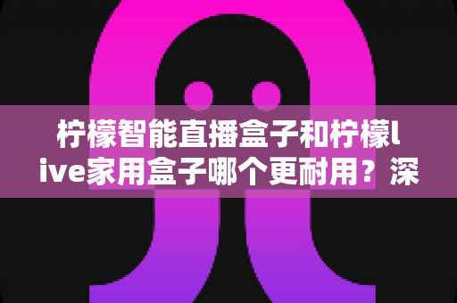 柠檬智能直播盒子和柠檬live家用盒子哪个更耐用？深度对比评测，帮你选出更经久耐用的家庭影音好帮手
