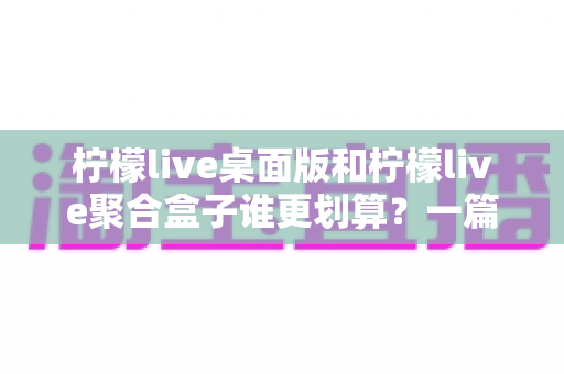 柠檬live桌面版和柠檬live聚合盒子谁更划算?一篇讲透成本与体验的深度对比指南 柠檬live桌面版和柠檬live聚合盒子谁更划算?一篇讲透成本与体验的深度对比指南