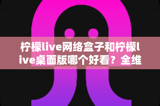 柠檬live网络盒子和柠檬live桌面版哪个好看?全维度深度对比解析,帮你找到更合适的视觉体验 柠檬live网络盒子和柠檬live桌面版哪个好看?全维度深度对比解析,帮你找到更合适的视觉体验