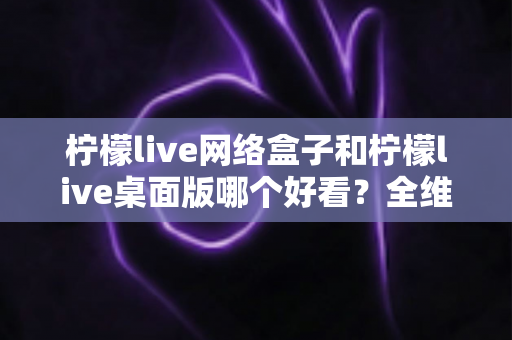 柠檬live网络盒子和柠檬live桌面版哪个好看?全维度深度对比解析,帮你找到更合适的视觉体验 柠檬live网络盒子和柠檬live桌面版哪个好看?全维度深度对比解析,帮你找到更合适的视觉体验