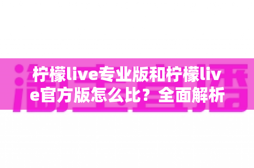 柠檬live专业版和柠檬live官方版怎么比?全面解析两大版本差异与选择指南 柠檬live专业版和柠檬live官方版怎么比?全面解析两大版本差异与选择指南