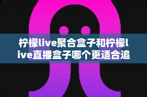 柠檬live聚合盒子和柠檬live直播盒子哪个更适合追剧？追剧党必看的深度选购指南