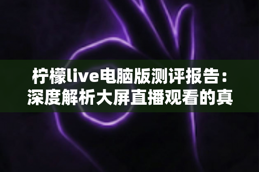 柠檬live电脑版测评报告：深度解析大屏直播观看的真实体验与综合表现