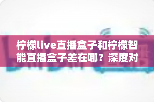 柠檬live直播盒子和柠檬智能直播盒子差在哪?深度对比帮你选对不选贵 柠檬live直播盒子和柠檬智能直播盒子差在哪?深度对比帮你选对不选贵