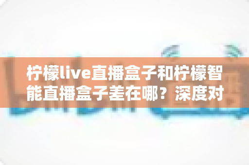 柠檬live直播盒子和柠檬智能直播盒子差在哪?深度对比帮你选对不选贵 柠檬live直播盒子和柠檬智能直播盒子差在哪?深度对比帮你选对不选贵