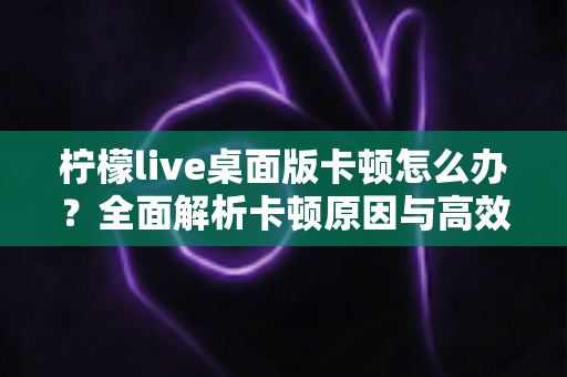 柠檬live桌面版卡顿怎么办?全面解析卡顿原因与高效解决技巧,让你的直播观看体验瞬间流畅丝滑 柠檬live桌面版卡顿怎么办?全面解析卡顿原因与高效解决技巧,让你的直播观看体验瞬间流畅丝滑