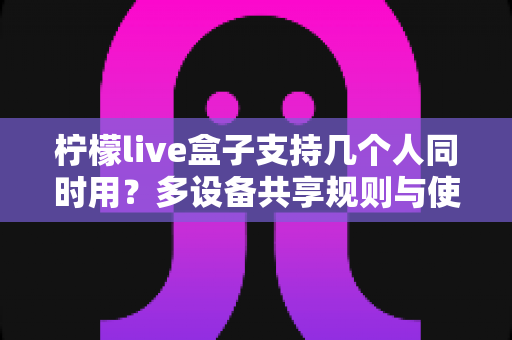 柠檬live盒子支持几个人同时用?多设备共享规则与使用体验全面解析 柠檬live盒子支持几个人同时用?多设备共享规则与使用体验全面解析
