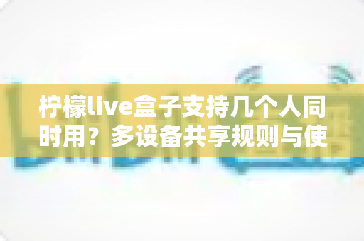 柠檬live盒子支持几个人同时用？多设备共享规则与使用体验全面解析
