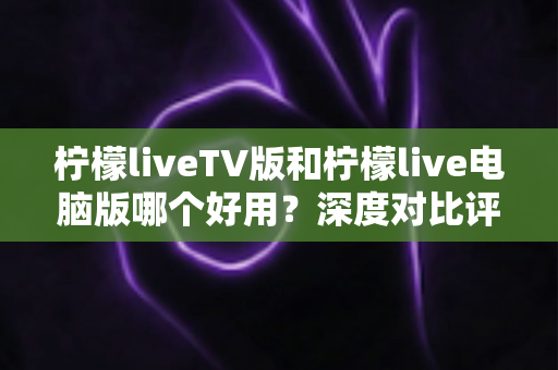 柠檬liveTV版和柠檬live电脑版哪个好用?深度对比评测帮你选出最适合的版本 柠檬liveTV版和柠檬live电脑版哪个好用?深度对比评测帮你选出最适合的版本