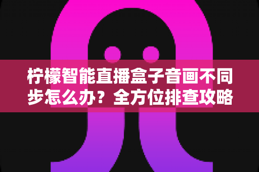 柠檬智能直播盒子音画不同步怎么办？全方位排查攻略与实用解决方案大全