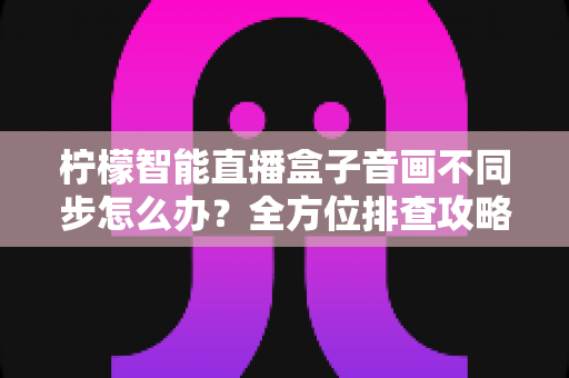 柠檬智能直播盒子音画不同步怎么办？全方位排查攻略与实用解决方案大全