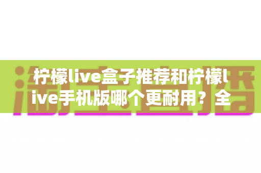 柠檬live盒子推荐和柠檬live手机版哪个更耐用？全面解析两种方案的寿命表现与选购指南