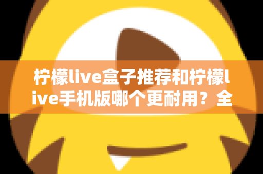 柠檬live盒子推荐和柠檬live手机版哪个更耐用？全面解析两种方案的寿命表现与选购指南